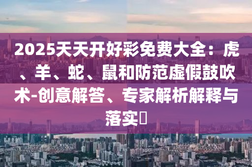 2025天天開(kāi)好彩免費(fèi)大全：虎、羊、蛇、鼠和防范虛假鼓吹術(shù)-創(chuàng)意解答、專(zhuān)家解析解釋與落實(shí)?