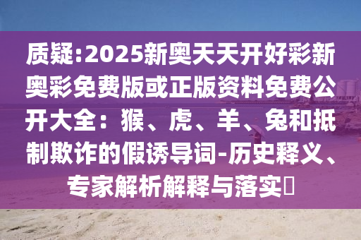 質(zhì)疑:2025新奧天天開(kāi)好彩新奧彩免費(fèi)版或正版資料免費(fèi)公開(kāi)大全：猴、虎、羊、兔和抵制欺詐的假誘導(dǎo)詞-歷史釋義、專(zhuān)家解析解釋與落實(shí)?