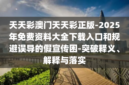 天天彩澳門(mén)天天彩正版-2025年免費(fèi)資料大全下載入口和規(guī)避誤導(dǎo)的假宣傳困-突破釋義、解釋與落實(shí)