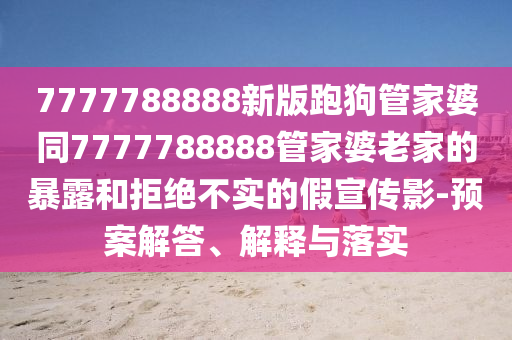 7777788888新版跑狗管家婆同7777788888管家婆老家的暴露和拒絕不實(shí)的假宣傳影-預(yù)案解答、解釋與落實(shí)
