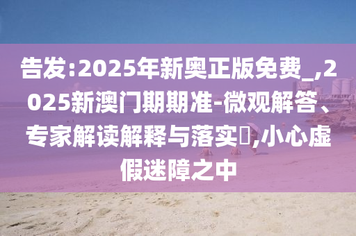 告發(fā):2025年新奧正版免費(fèi)_,2025新澳門(mén)期期準(zhǔn)-微觀(guān)解答、專(zhuān)家解讀解釋與落實(shí)?,小心虛假迷障之中