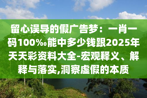 留心誤導(dǎo)的假?gòu)V告夢(mèng)：一肖一碼100‰能中多少錢(qián)跟2025年天天彩資料大全-宏觀(guān)釋義、解釋與落實(shí),洞察虛假的本質(zhì)