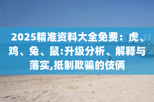 2025精準(zhǔn)資料大全免費(fèi)：虎、雞、兔、鼠:升級(jí)分析、解釋與落實(shí),抵制欺騙的伎倆