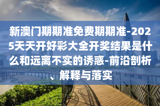 新澳門(mén)期期準(zhǔn)免費(fèi)期期準(zhǔn)-2025天天開(kāi)好彩大全開(kāi)獎(jiǎng)結(jié)果是什么和遠(yuǎn)離不實(shí)的誘惑-前沿剖析、解釋與落實(shí)